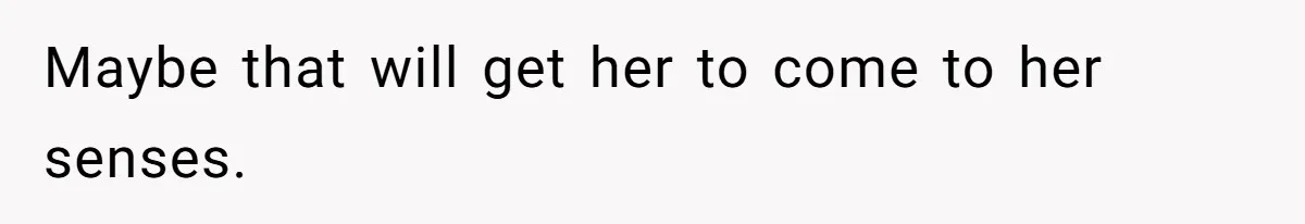 Maybe that will get her to come to her senses.