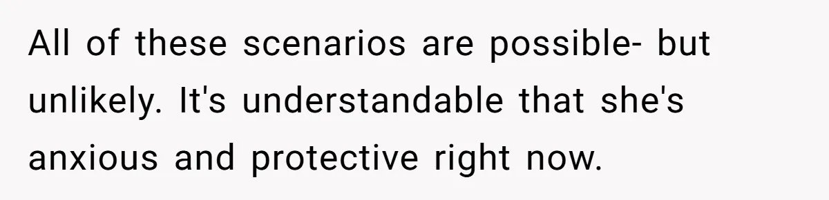 All of these scenarios are possible- but unlikely. It's understandable that she's anxious and protective right now.