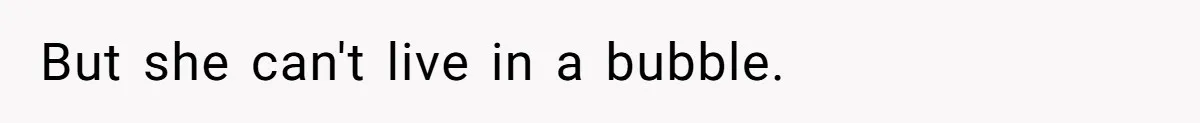 But she can't live in a bubble.