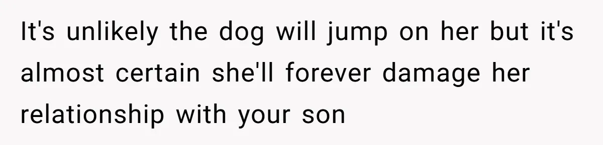 It's unlikely the dog will jump on her but it's almost certain she'll forever damage her relationship with your son