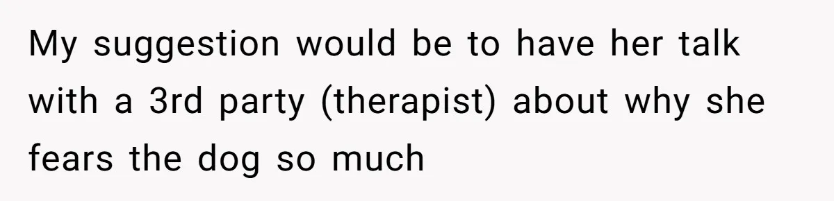 My suggestion would be to have her talk with a 3rd party (therapist) about why she fears the dog so much