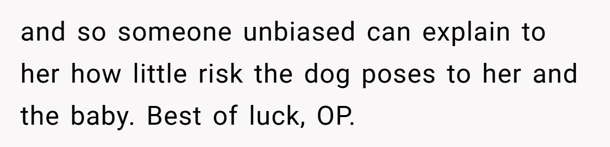 and so someone unbiased can explain to her how little risk the dog poses to her and the baby. Best of luck, OP.
