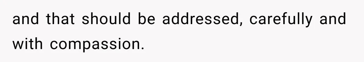 and that should be addressed, carefully and with compassion.