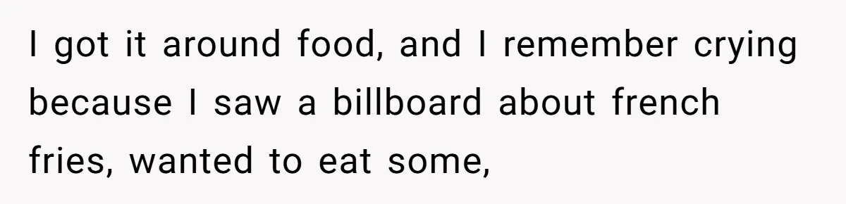 I got it around food, and I remember crying because I saw a billboard about french fries, wanted to eat some,