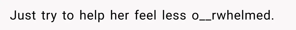 Just try to help her feel less o__rwhelmed.