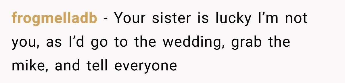 frogmelladb − Your sister is lucky I’m not you, as I’d go to the wedding, grab the mike, and tell everyone