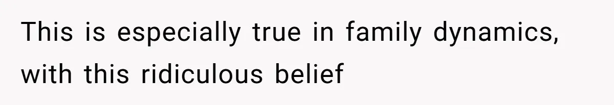This is especially true in family dynamics, with this ridiculous belief