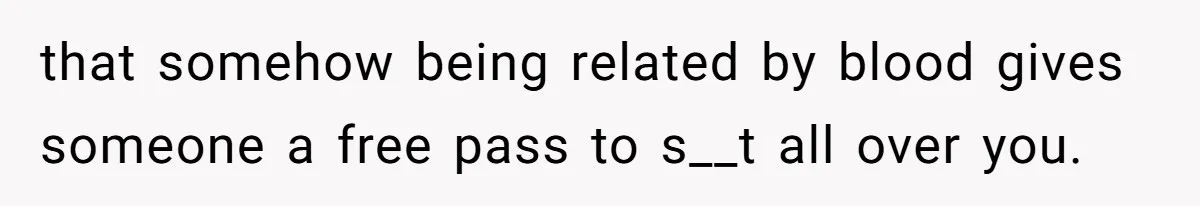 that somehow being related by blood gives someone a free pass to s__t all over you.