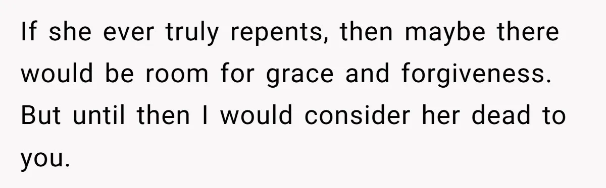 If she ever truly repents, then maybe there would be room for grace and forgiveness. But until then I would consider her dead to you.