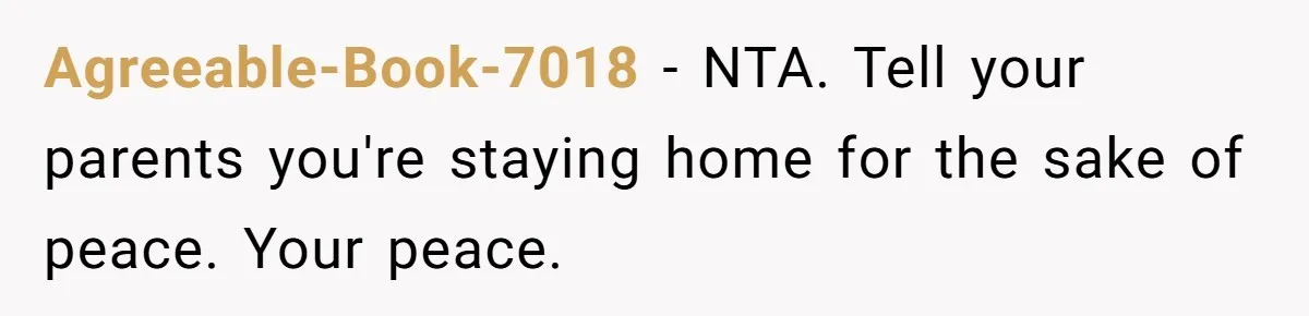 Agreeable-Book-7018 − NTA. Tell your parents you're staying home for the sake of peace. Your peace.