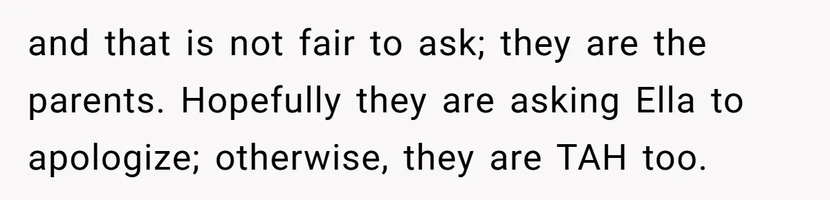 and that is not fair to ask; they are the parents. Hopefully they are asking Ella to apologize; otherwise, they are TAH too.
