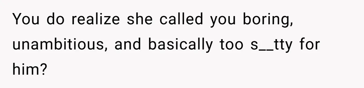 You do realize she called you boring, unambitious, and basically too s__tty for him?