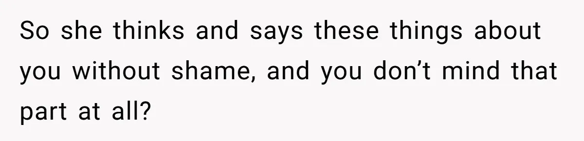 So she thinks and says these things about you without shame, and you don’t mind that part at all?