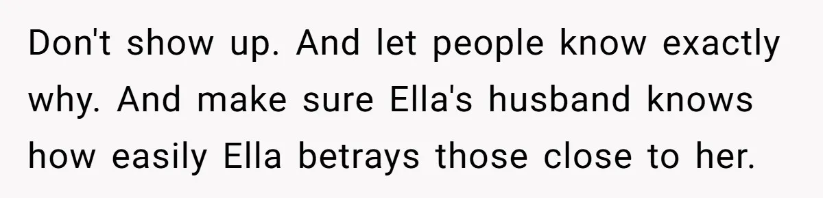 Don't show up. And let people know exactly why. And make sure Ella's husband knows how easily Ella betrays those close to her.