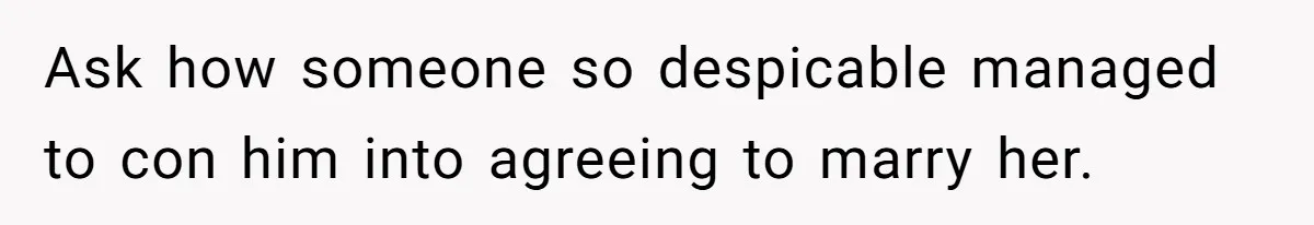 Ask how someone so despicable managed to con him into agreeing to marry her.