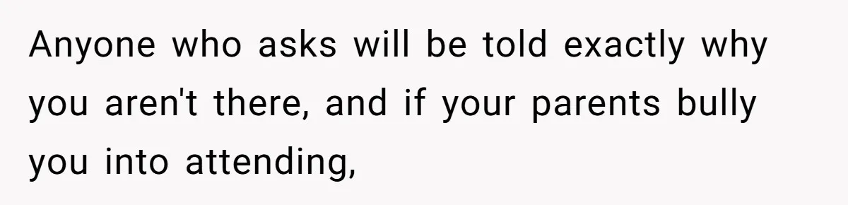 Anyone who asks will be told exactly why you aren't there, and if your parents bully you into attending,