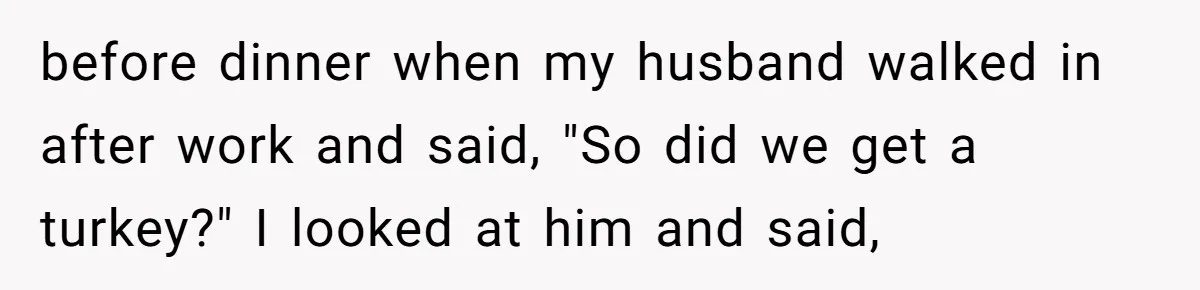before dinner when my husband walked in after work and said, "So did we get a turkey?" I looked at him and said,