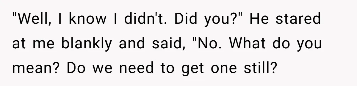"Well, I know I didn't. Did you?" He stared at me blankly and said, "No. What do you mean? Do we need to get one still?