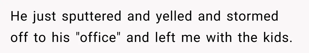 He just sputtered and yelled and stormed off to his "office" and left me with the kids.