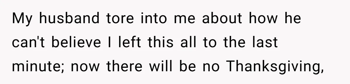My husband tore into me about how he can't believe I left this all to the last minute; now there will be no Thanksgiving,