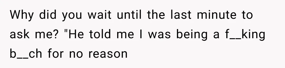 Why did you wait until the last minute to ask me? "He told me I was being a f__king b__ch for no reason