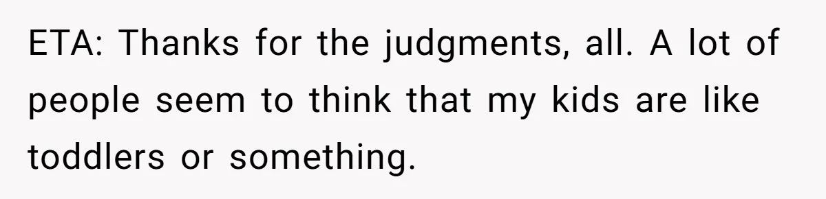 ETA: Thanks for the judgments, all. A lot of people seem to think that my kids are like toddlers or something.