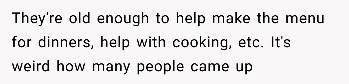 They're old enough to help make the menu for dinners, help with cooking, etc. It's weird how many people came up