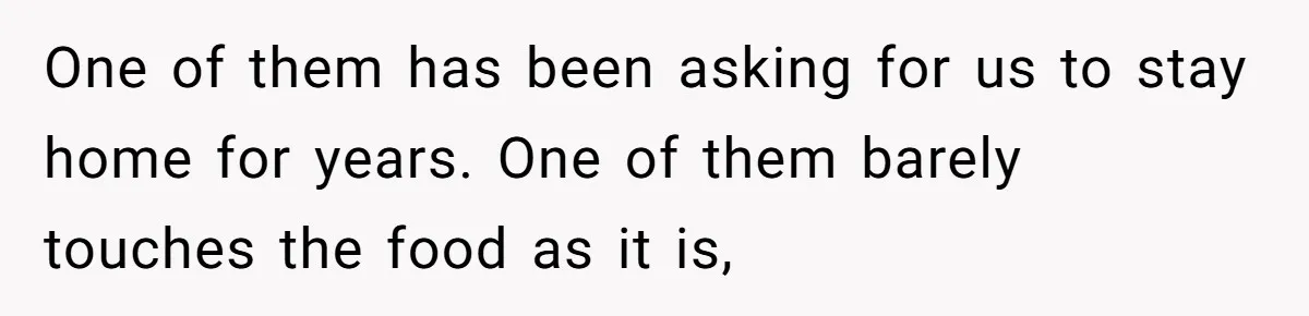 One of them has been asking for us to stay home for years. One of them barely touches the food as it is,