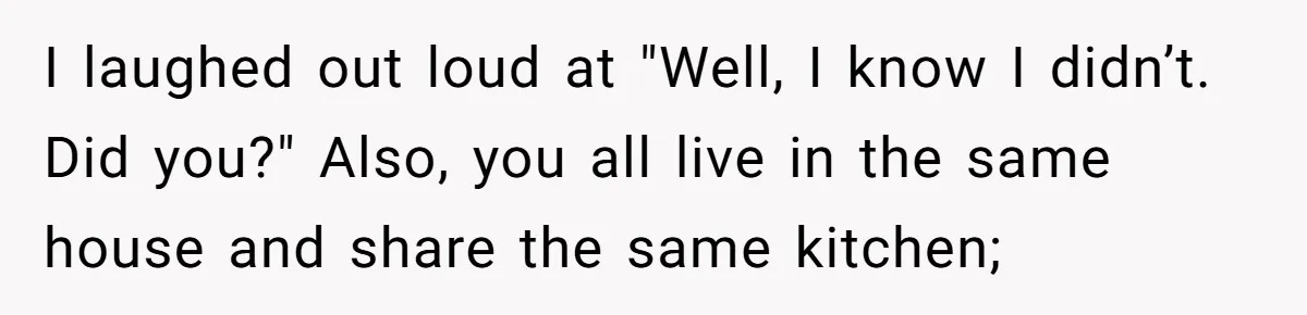 I laughed out loud at "Well, I know I didn’t. Did you?" Also, you all live in the same house and share the same kitchen;