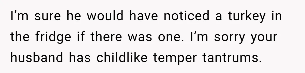 I’m sure he would have noticed a turkey in the fridge if there was one. I’m sorry your husband has childlike temper tantrums.