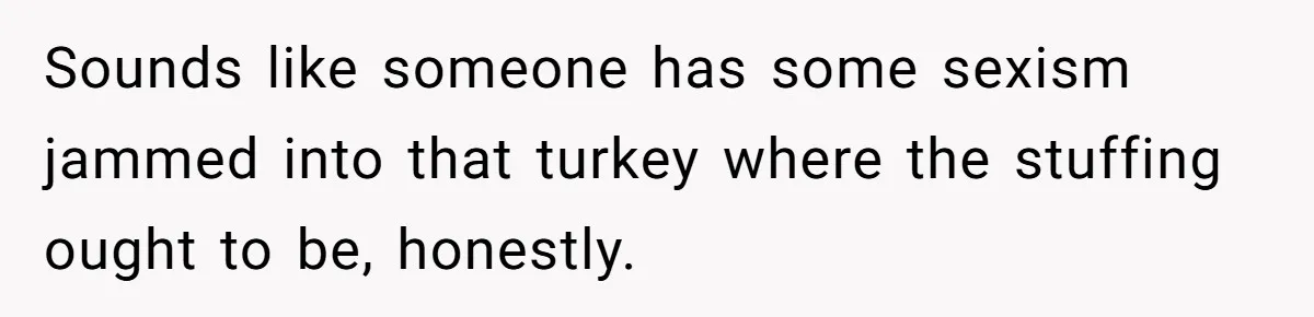Sounds like someone has some sexism jammed into that turkey where the stuffing ought to be, honestly.