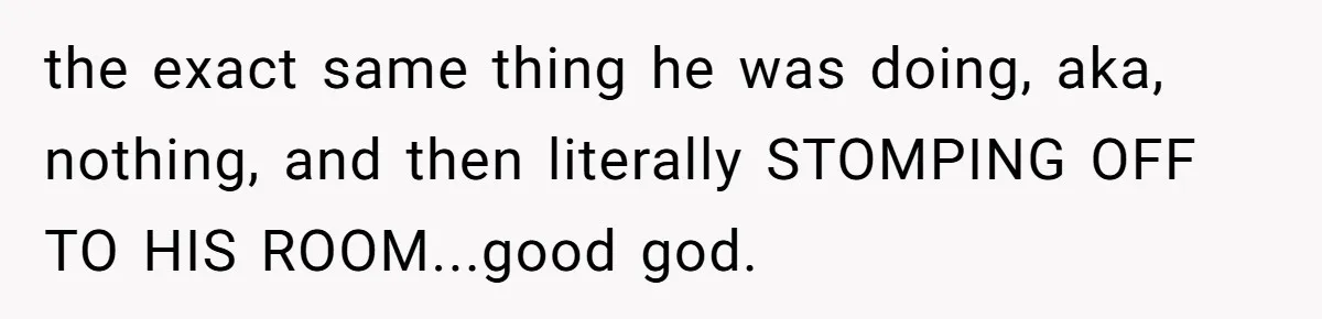 the exact same thing he was doing, aka, nothing, and then literally STOMPING OFF TO HIS ROOM...good god.