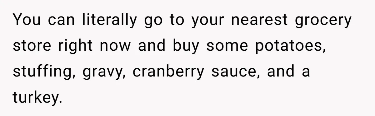 You can literally go to your nearest grocery store right now and buy some potatoes, stuffing, gravy, cranberry sauce, and a turkey.