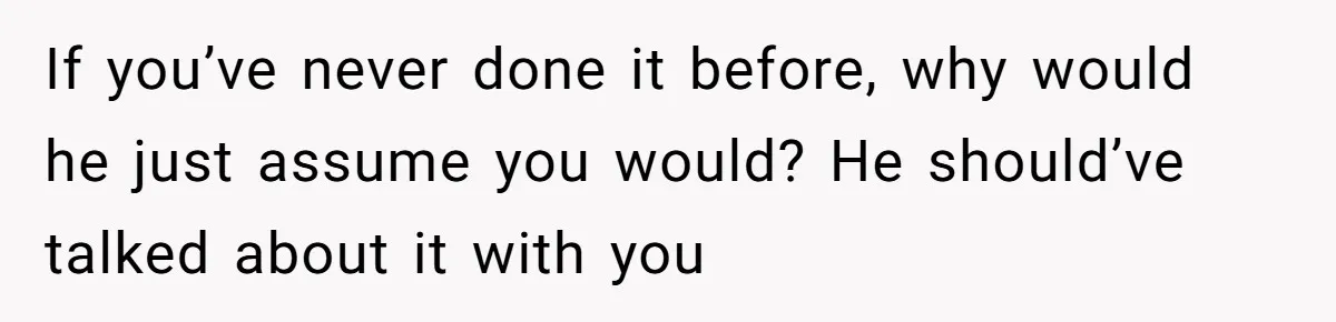 If you’ve never done it before, why would he just assume you would? He should’ve talked about it with you