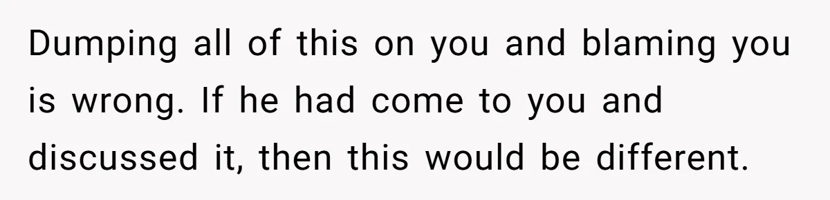 Dumping all of this on you and blaming you is wrong. If he had come to you and discussed it, then this would be different.