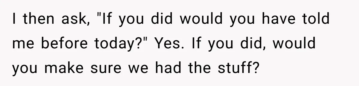 I then ask, "If you did would you have told me before today?" Yes. If you did, would you make sure we had the stuff?