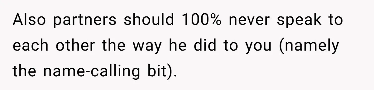 Also partners should 100% never speak to each other the way he did to you (namely the name-calling bit).