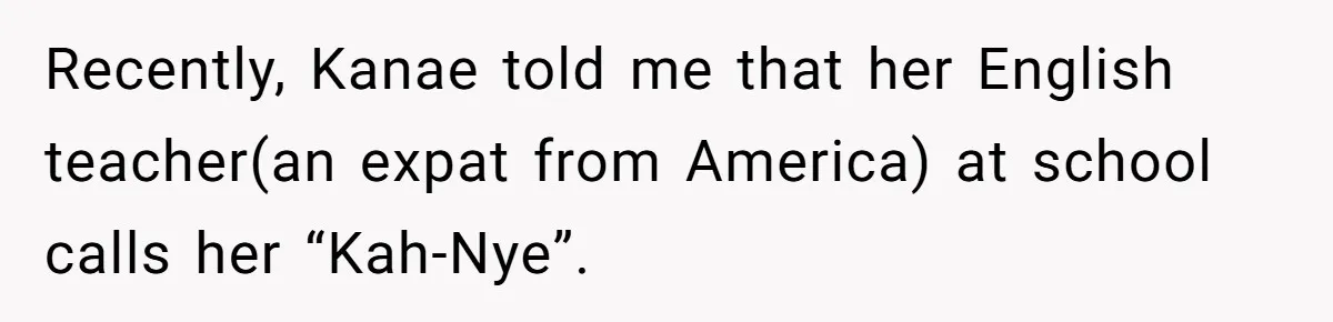 Recently, Kanae told me that her English teacher(an expat from America) at school calls her “Kah-Nye”.