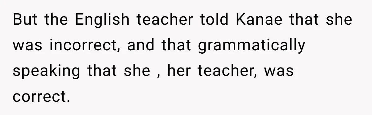 But the English teacher told Kanae that she was incorrect, and that grammatically speaking that she , her teacher, was correct.