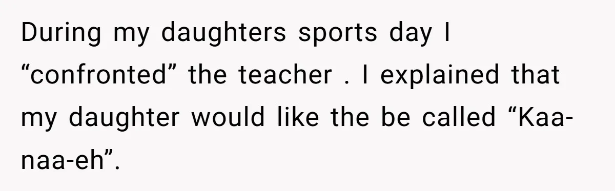 During my daughters sports day I “confronted” the teacher . I explained that my daughter would like the be called “Kaa-naa-eh”.