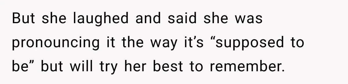 But she laughed and said she was pronouncing it the way it’s “supposed to be” but will try her best to remember.