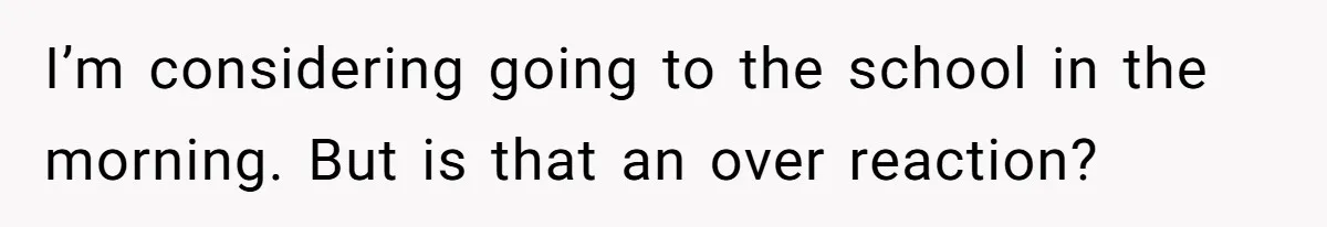 I’m considering going to the school in the morning. But is that an over reaction?