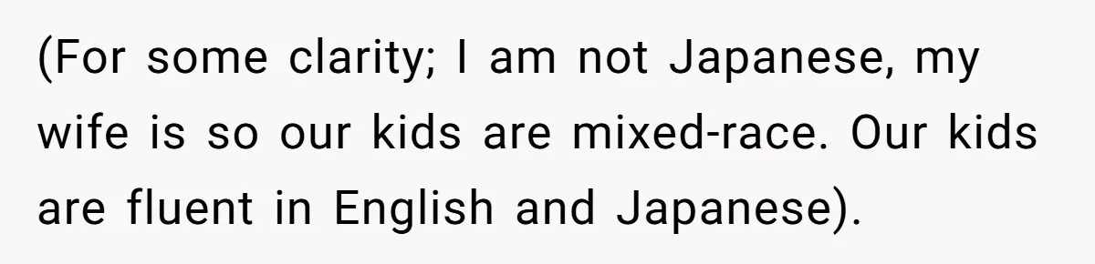 (For some clarity; I am not Japanese, my wife is so our kids are mixed-race. Our kids are fluent in English and Japanese).