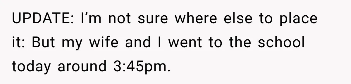 UPDATE: I’m not sure where else to place it: But my wife and I went to the school today around 3:45pm.