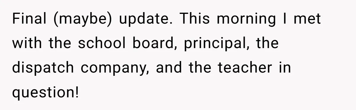 Final (maybe) update. This morning I met with the school board, principal, the dispatch company, and the teacher in question!