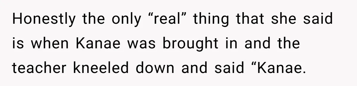 Honestly the only “real” thing that she said is when Kanae was brought in and the teacher kneeled down and said “Kanae.