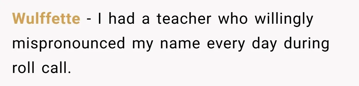 Wulffette − I had a teacher who willingly mispronounced my name every day during roll call.