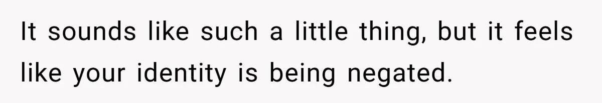 It sounds like such a little thing, but it feels like your identity is being negated.