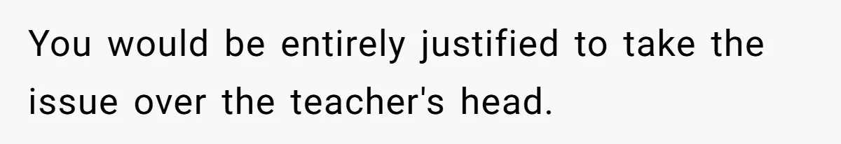 You would be entirely justified to take the issue over the teacher's head.