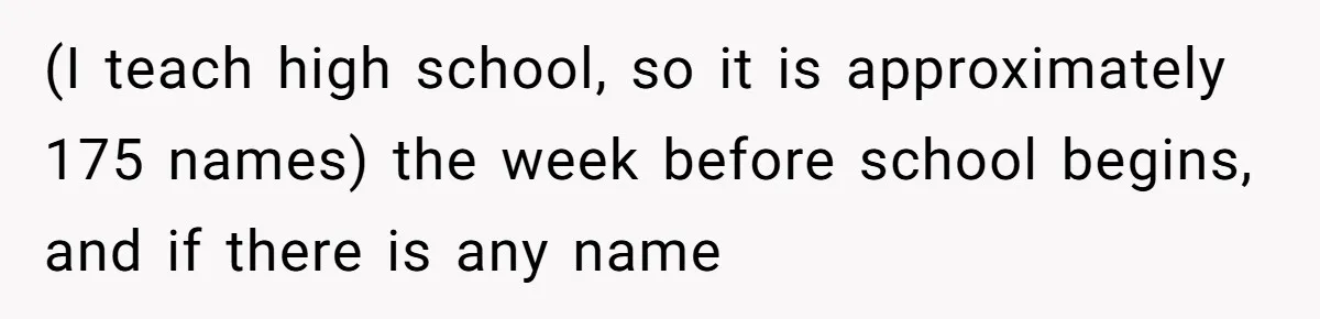 (I teach high school, so it is approximately 175 names) the week before school begins, and if there is any name